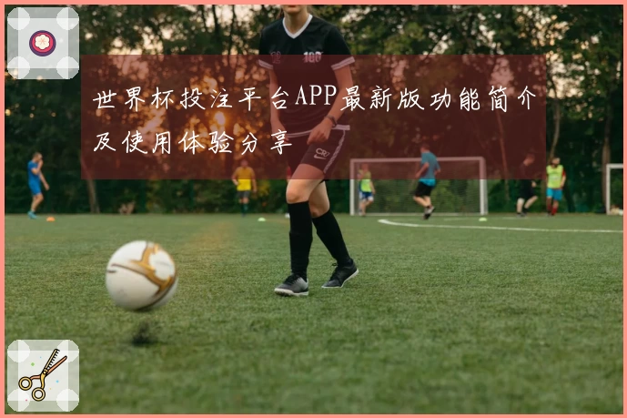 世界杯投注平台APP最新版功能简介及使用体验分享