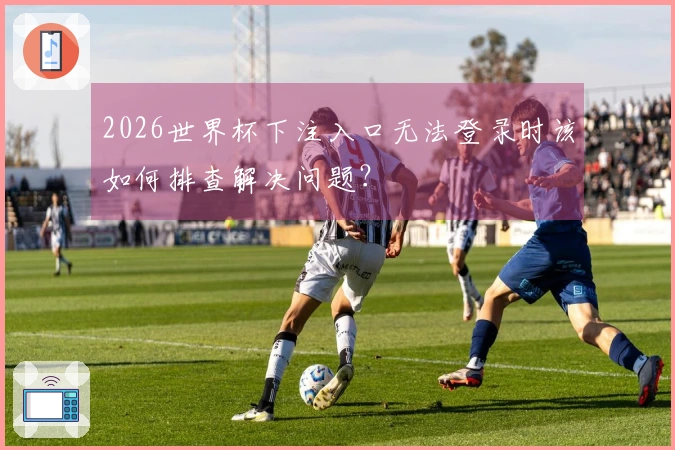 2026世界杯下注入口无法登录时该如何排查解决问题？