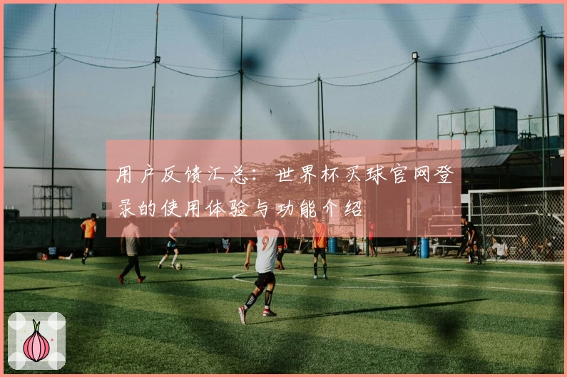 用户反馈汇总:世界杯买球官网登录的使用体验与功能介绍